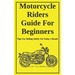 Motorcycle Riders Guide For Beginners: To Help You Ride Safely On Today's Roads