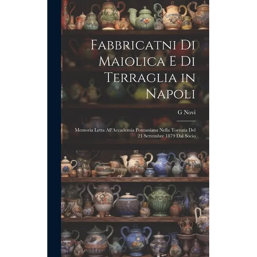 Fabbricatni Di Maiolica E Di Terraglia in Napoli: Memoria Letta All'Accademia Pontaniana Nella Tornata Del 21 Settembre 1879 Dal Socio