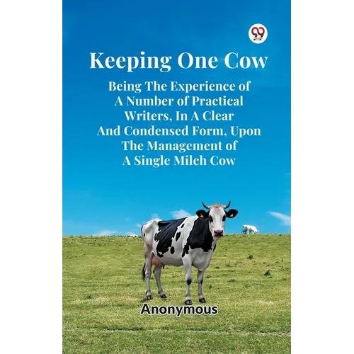 Keeping One Cow Being The Experience Of A Number Of Practical Writers, In A Clear And Condensed Form, Upon The Management Of A Single Milch Cow