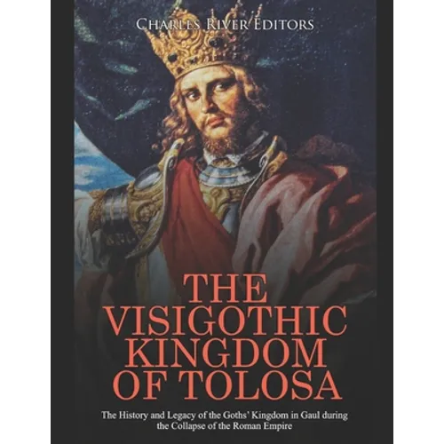 The Visigothic Kingdom of Tolosa: The History and Legacy of the Goths' Kingdom in Gaul during the Collapse of the Roman Empire