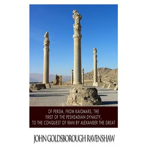Of Persia, from Kaiomars, The First of the Peshdadian Dynasty, to the Conquest of Iran by Alexander the Great