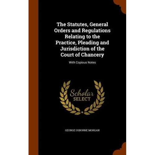 The Statutes, General Orders and Regulations Relating to the Practice, Pleading and Jurisdiction of the Court of Chancery: With Copious Notes