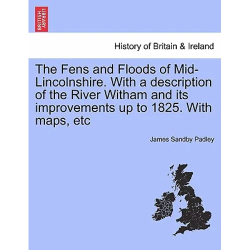 The Fens and Floods of Mid-Lincolnshire. with a Description of the River Witham and Its Improvements Up to 1825. with Maps, Etc