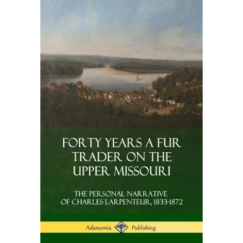 Forty Years a Fur Trader on the Upper Missouri: The Personal Narrative of Charles Larpenteur, 1833-1872