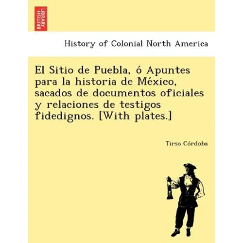 El Sitio de Puebla, O Apuntes Para La Historia de Me Xico, Sacados de Documentos Oficiales y Relaciones de Testigos Fidedignos. [With Plates.]