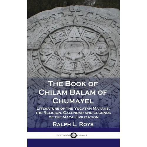 Book of Chilam Balam of Chumayel: Literature of the Yucatan Mayans; the Religion, Calendar and Legends of the Maya Civilization