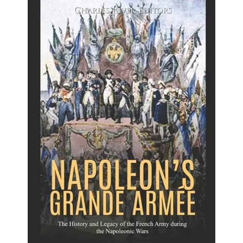 Napoleon's Grande Armée: The History and Legacy of the French Army during the Napoleonic Wars