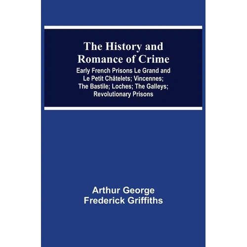 The History and Romance of Crime: Early French Prisons Le Grand and Le Petit Châtelets; Vincennes; The Bastile; Loches; The Galleys; Revolutionary Pri