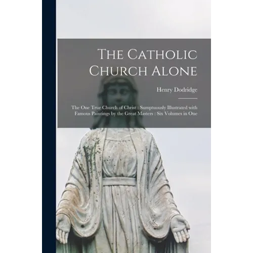 The Catholic Church Alone: the One True Church of Christ: Sumptuously Illustrated With Famous Paintings by the Great Masters: Six Volumes in One