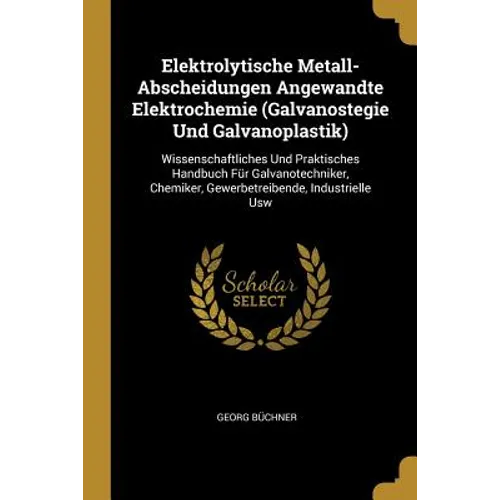 Elektrolytische Metall-Abscheidungen Angewandte Elektrochemie (Galvanostegie Und Galvanoplastik): Wissenschaftliches Und Praktisches Handbuch Für Galv