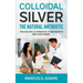 Colloidal Silver - The Natural Antibiotic: The Holistic Alternative To Antibiotics New Discovered