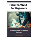 How To Weld For Beginners: A Complete Guide For Absolute Beginners