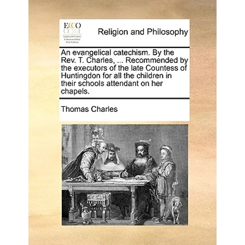 An Evangelical Catechism. by the Rev. T. Charles, ... Recommended by the Executors of the Late Countess of Huntingdon for All the Children in Their Sc