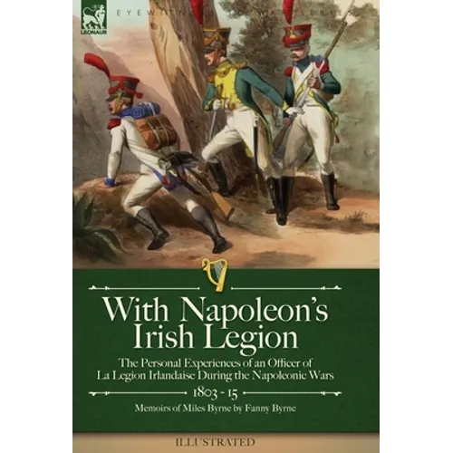 With Napoleon's Irish Legion: the Personal Experiences of an Officer of La Legion Irlandaise During the Napoleonic Wars, 1803- 15-Memoirs of Miles Byr