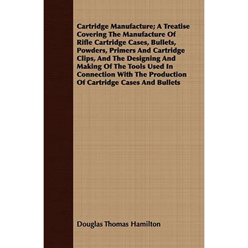 Cartridge Manufacture; A Treatise Covering The Manufacture Of Rifle Cartridge Cases, Bullets, Powders, Primers And Cartridge Clips, And The Designing