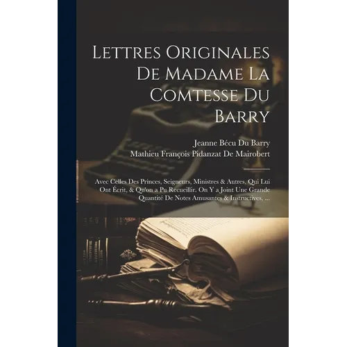 Lettres Originales De Madame La Comtesse Du Barry: Avec Celles Des Princes, Seigneurs, Ministres & Autres, Qui Lui Ont Écrit, & Qu'on a Pu Recueillir.