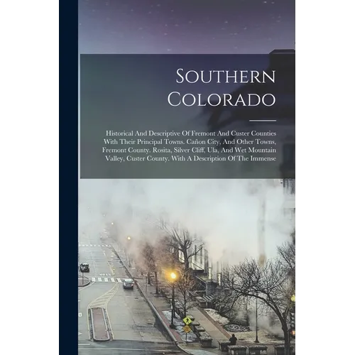 Southern Colorado: Historical And Descriptive Of Fremont And Custer Counties With Their Principal Towns. Cañon City, And Other Towns, Fre