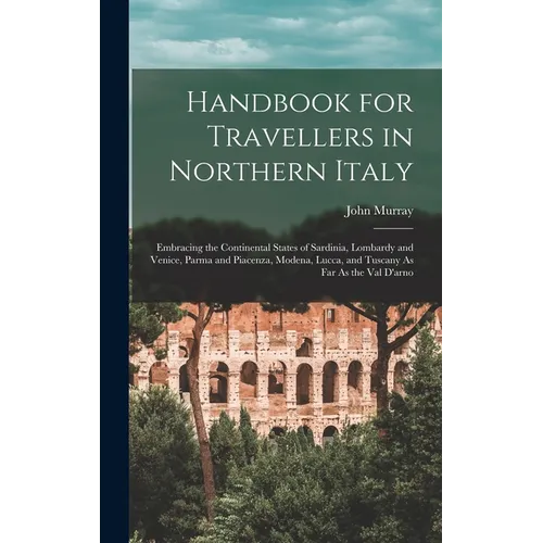 Handbook for Travellers in Northern Italy: Embracing the Continental States of Sardinia, Lombardy and Venice, Parma and Piacenza, Modena, Lucca, and T