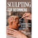 Sculpting for Beginners: A Beginner's Guide to Sculpting In Clay: Guide to Sculpt Clay