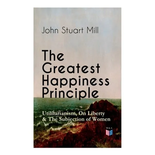 The Greatest Happiness Principle - Utilitarianism, On Liberty & The Subjection of Women: The Principle of the Greatest-Happiness: What Is Utilitariani