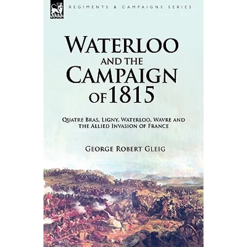Waterloo and the Campaign of 1815: Quatre Bras, Ligny, Waterloo, Wavre and the Allied Invasion of France