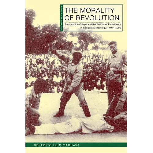 The Morality of Revolution: Reeducation Camps and the Politics of Punishment in Socialist Mozambique, 1968-1990