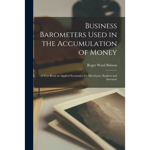 Business Barometers Used in the Accumulation of Money; a Text Book on Applied Economics for Merchants, Bankers and Investors