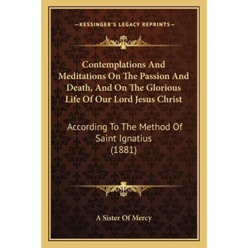Contemplations And Meditations On The Passion And Death, And On The Glorious Life Of Our Lord Jesus Christ: According To The Method Of Saint Ignatius