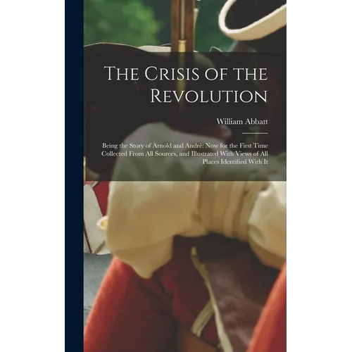 The Crisis of the Revolution: Being the Story of Arnold and André now for the First Time Collected From all Sources, and Illustrated With Views of a