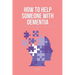 How To Help Someone With Dementia: The Ultimate Guide on How To Deal With A Parent With Dementia & Others