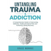 Untangling Trauma and Addiction: A Comprehensive Guide to Overcoming Addiction, Healing Emotional Pain and Achieving Lasting Recovery