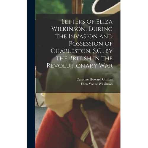 Letters of Eliza Wilkinson, During the Invasion and Possession of Charleston, S.C., by the British in the Revolutionary War