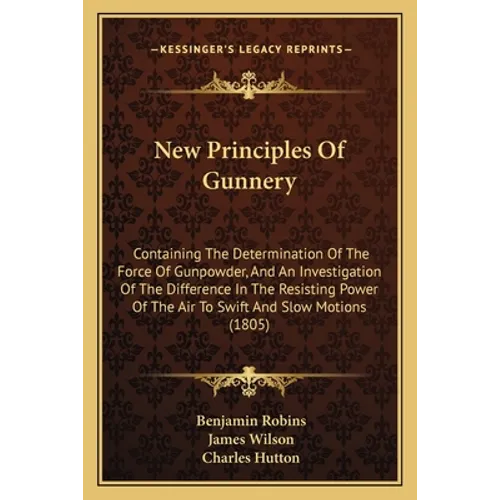 New Principles Of Gunnery: Containing The Determination Of The Force Of Gunpowder, And An Investigation Of The Difference In The Resisting Power