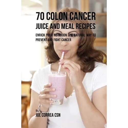 70 Colon Cancer Juice and Meal Recipes: Enrich Your Nutrition the Natural Way to Prevent and Fight Cancer