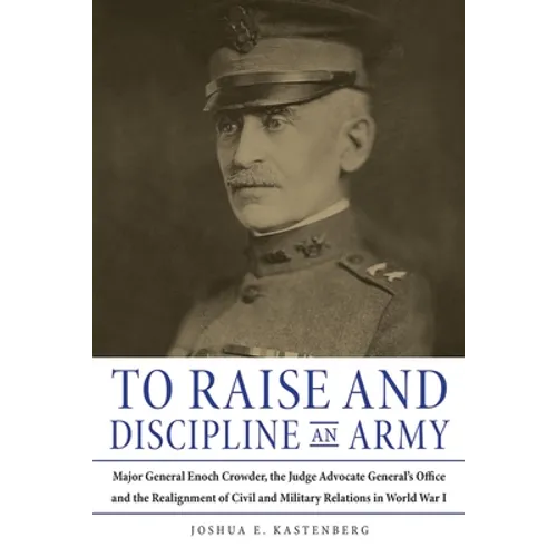 To Raise and Discipline an Army: Major General Enoch Crowder, the Judge Advocate General's Office, and the Realignment of Civil and Military Relations