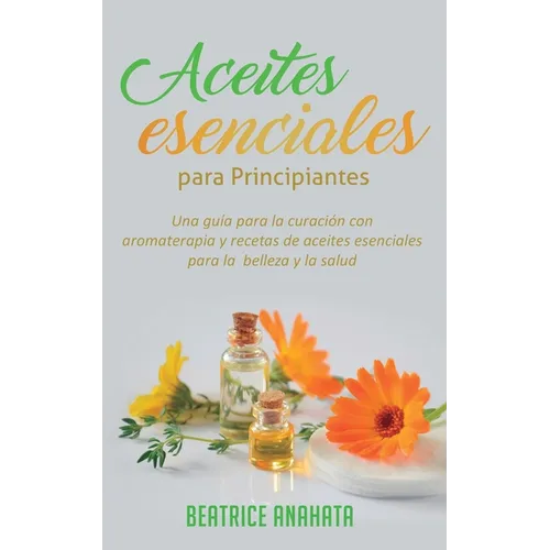 Aceites Esenciales Para Principiantes: Una Guía Para La Curación Con Aromaterapia Y Recetas De Aceites Esenciales Para La Belleza Y La Salud