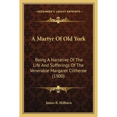 A Martyr Of Old York: Being A Narrative Of The Life And Sufferings Of The Venerable Margaret Clitheroe (1900)