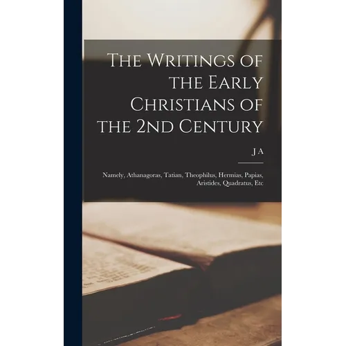 The Writings of the Early Christians of the 2nd Century: Namely, Athanagoras, Tatian, Theophilus, Hermias, Papias, Aristides, Quadratus, Etc