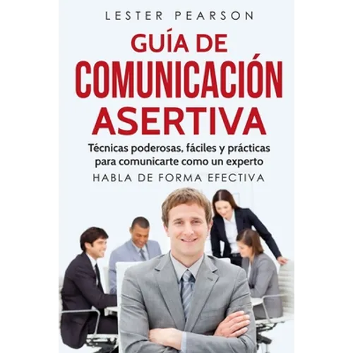 GUÍA DE COMUNICACIÓN ASERTIVA - Técnicas poderosas, fáciles y prácticas para comunicarte como un experto. HABLA DE FORMA EFECTIVA