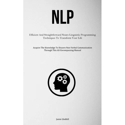 Nlp: Efficient And Straightforward Neuro Linguistic Programming Techniques To Transform Your Life (Acquire The Knowledge To Discern Non-Verbal Communi