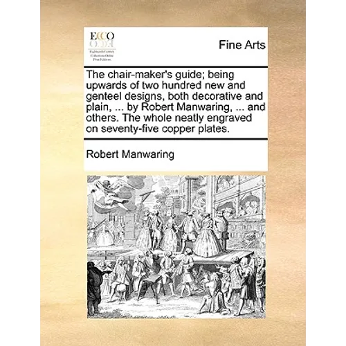 The Chair-Maker's Guide; Being Upwards of Two Hundred New and Genteel Designs, Both Decorative and Plain, ... by Robert Manwaring, ... and Others. the