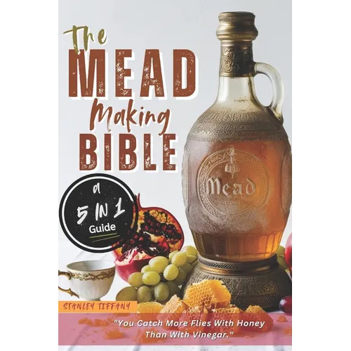 The Mead Making Bible: A Guide To Making Your Own Honey Wine At Home With Unique Recipes; Mastering The Art Of Fermentation; How To Set Up A Meadery.