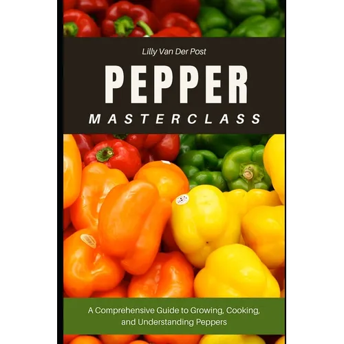 Pepper Masterclass: The Ultimate Guide to Growing, Harvesting, and Mastering Peppers: A Comprehensive Guide to Growing, Cooking, and Understanding the