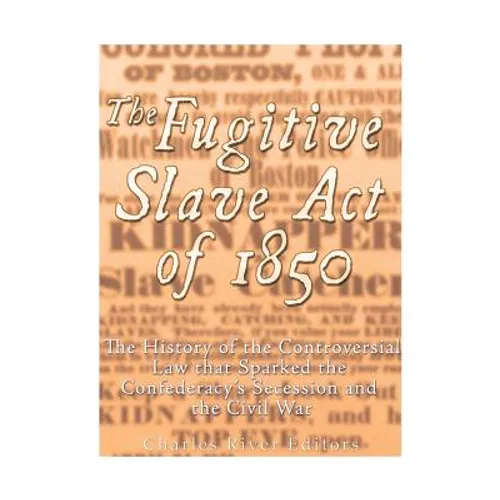 The Fugitive Slave Act of 1850: The History of the Controversial Law that Sparked the Confederacy's Secession and the Civil War