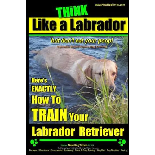 Think Like a Labrador, But Don't Eat Your Poop! Labrador Breed Expert Dog Training: Here's Exactly How to Train Your Labrador
