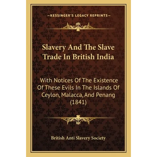 Slavery And The Slave Trade In British India: With Notices Of The Existence Of These Evils In The Islands Of Ceylon, Malacca, And Penang (1841)