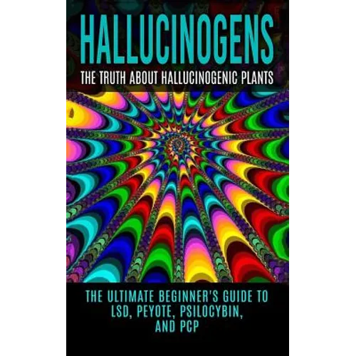 Hallucinogens: The Truth About Hallucinogenic Plants: The Ultimate Beginner's Guide to LSD, Peyote, Psilocybin, And PCP
