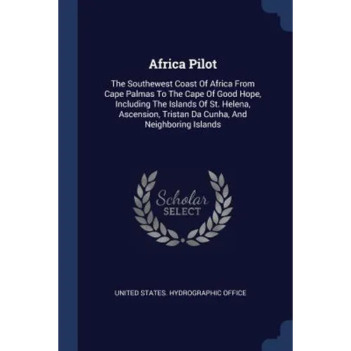 Africa Pilot: The Southewest Coast Of Africa From Cape Palmas To The Cape Of Good Hope, Including The Islands Of St. Helena, Ascensi