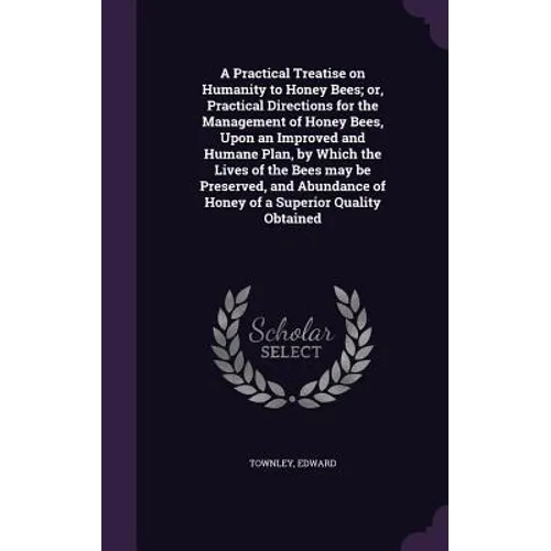 A Practical Treatise on Humanity to Honey Bees; or, Practical Directions for the Management of Honey Bees, Upon an Improved and Humane Plan, by Which