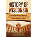 History of Wisconsin: A Captivating Guide to the History of the Badger State, Starting from the Arrival of Jean Nicolet through the Fox Wars, War of 1
